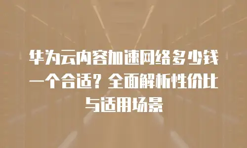 华为云内容加速网络多少钱一个合适？全面解析性价比与适用场景