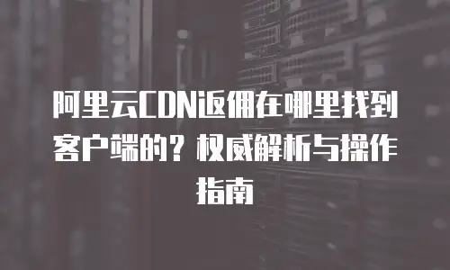 阿里云CDN返佣在哪里找到客户端的？权威解析与操作指南