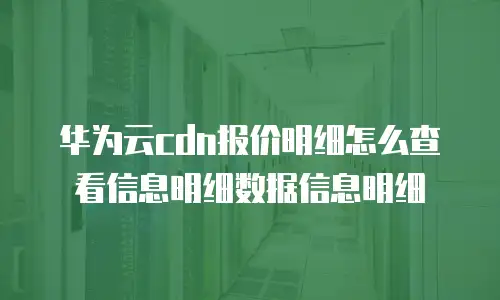 华为云cdn报价明细怎么查看信息明细数据信息明细