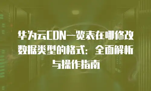 华为云CDN一览表在哪修改数据类型的格式：全面解析与操作指南
