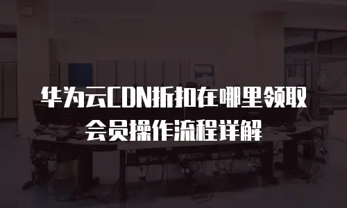 华为云CDN折扣在哪里领取会员操作流程详解