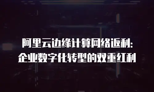 阿里云边缘计算网络返利：企业数字化转型的双重红利