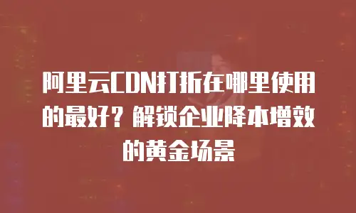 阿里云CDN打折在哪里使用的最好？解锁企业降本增效的黄金场景