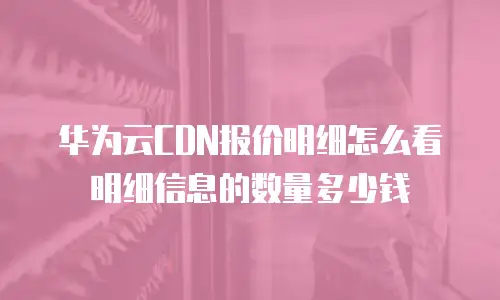 华为云CDN报价明细怎么看明细信息的数量多少钱