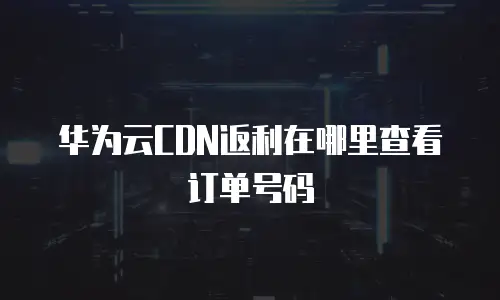 华为云CDN返利在哪里查看订单号码
