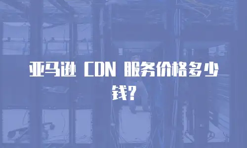 亚马逊 CDN 服务价格多少钱？