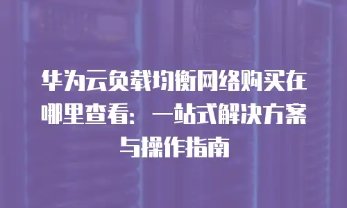 华为云负载均衡网络购买在哪里查看：一站式解决方案与操作指南