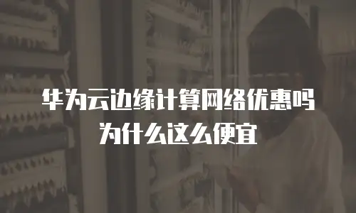 华为云边缘计算网络优惠吗为什么这么便宜
