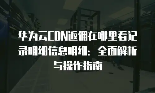 华为云CDN返佣在哪里看记录明细信息明细：全面解析与操作指南