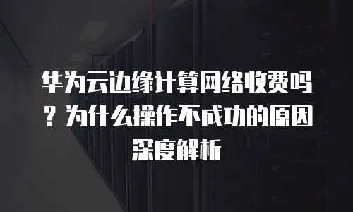 华为云边缘计算网络收费吗？为什么操作不成功的原因深度解析