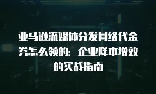亚马逊流媒体分发网络代金券怎么领的：企业降本增效的实战指南