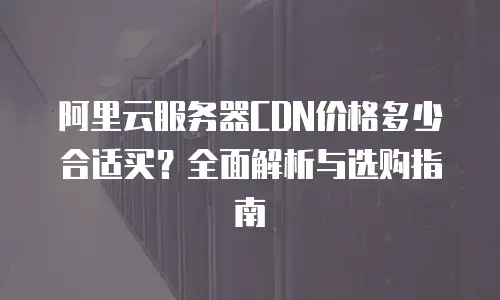 阿里云服务器CDN价格多少合适买？全面解析与选购指南