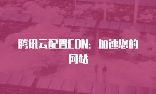 腾讯云配置CDN：加速您的网站