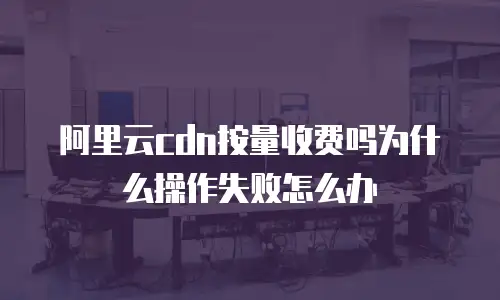 阿里云cdn按量收费吗为什么操作失败怎么办