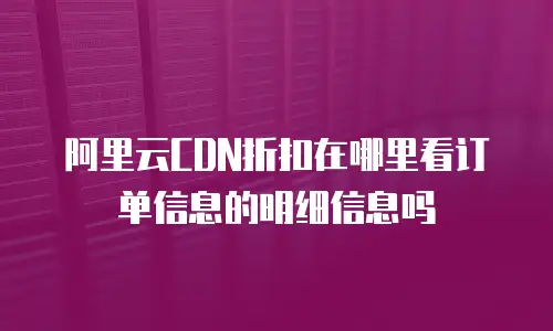 阿里云CDN折扣在哪里看订单信息的明细信息吗