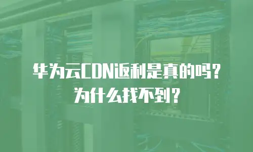 华为云CDN返利是真的吗？为什么找不到？