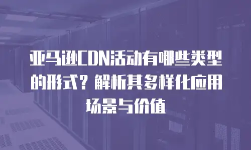亚马逊CDN活动有哪些类型的形式？解析其多样化应用场景与价值