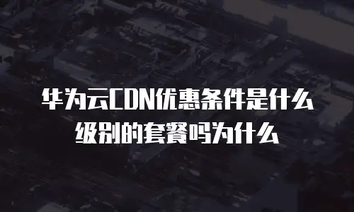 华为云CDN优惠条件是什么级别的套餐吗为什么