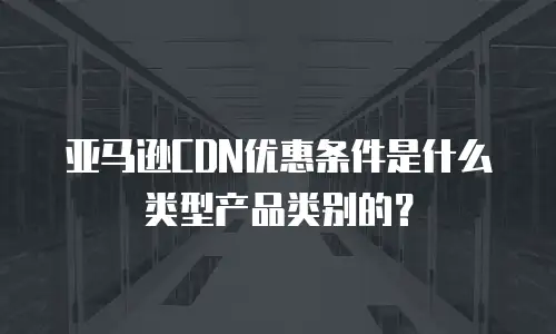 亚马逊CDN优惠条件是什么类型产品类别的？