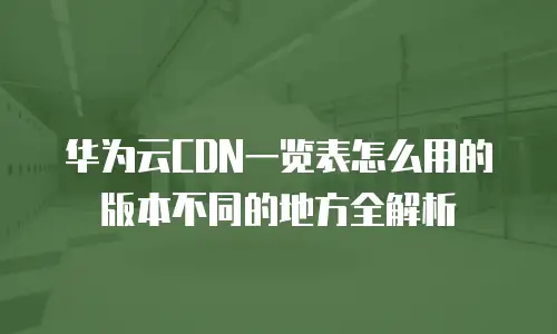 华为云CDN一览表怎么用的版本不同的地方全解析