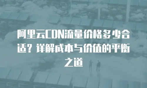 阿里云CDN流量价格多少合适？详解成本与价值的平衡之道