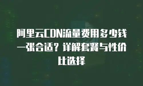 阿里云CDN流量费用多少钱一张合适？详解套餐与性价比选择