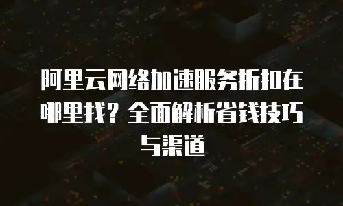 阿里云网络加速服务折扣在哪里找？全面解析省钱技巧与渠道