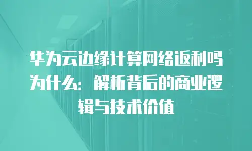 华为云边缘计算网络返利吗为什么：解析背后的商业逻辑与技术价值