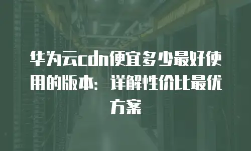 华为云cdn便宜多少最好使用的版本：详解性价比最优方案