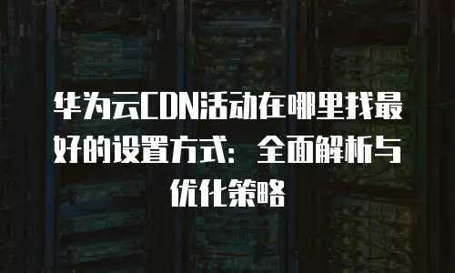 华为云CDN活动在哪里找最好的设置方式：全面解析与优化策略