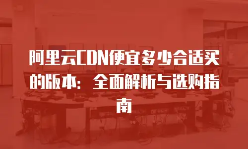 阿里云CDN便宜多少合适买的版本：全面解析与选购指南