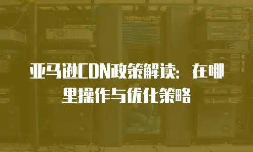 亚马逊CDN政策解读：在哪里操作与优化策略