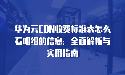 华为云CDN收费标准表怎么看明细的信息：全面解析与实用指南
