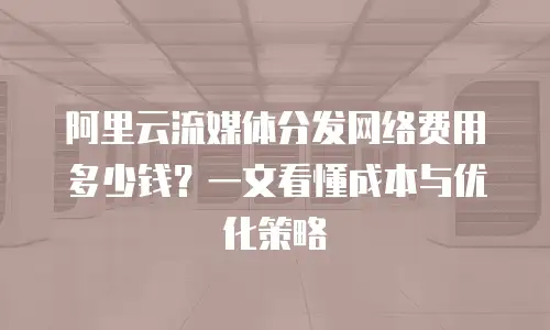阿里云流媒体分发网络费用多少钱？一文看懂成本与优化策略