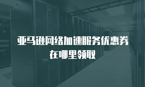 亚马逊网络加速服务优惠券在哪里领取
