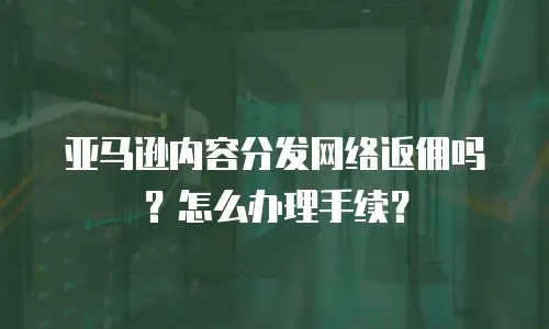 亚马逊内容分发网络返佣吗？怎么办理手续？