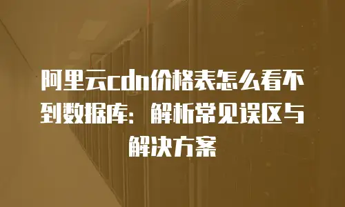 阿里云cdn价格表怎么看不到数据库：解析常见误区与解决方案