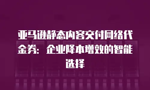 亚马逊静态内容交付网络代金券：企业降本增效的智能选择