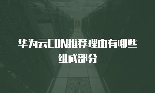华为云CDN推荐理由有哪些组成部分