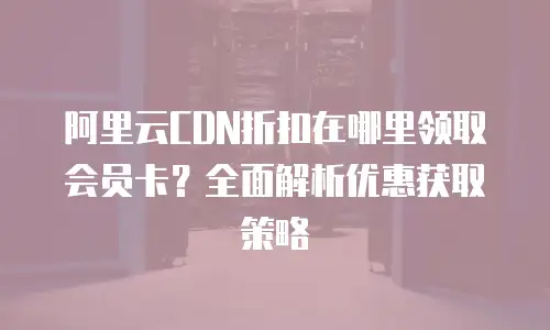 阿里云CDN折扣在哪里领取会员卡？全面解析优惠获取策略