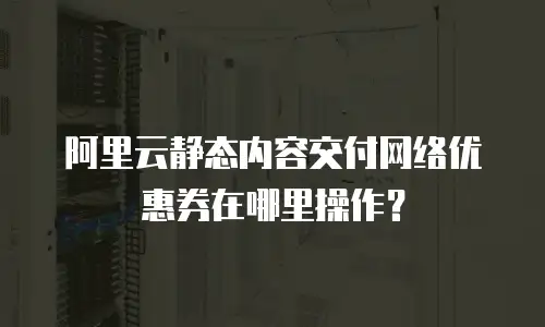 阿里云静态内容交付网络优惠券在哪里操作？