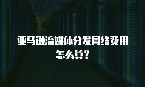 亚马逊流媒体分发网络费用怎么算？