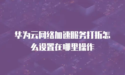 华为云网络加速服务打折怎么设置在哪里操作
