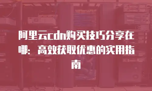 阿里云cdn购买技巧分享在哪：高效获取优惠的实用指南