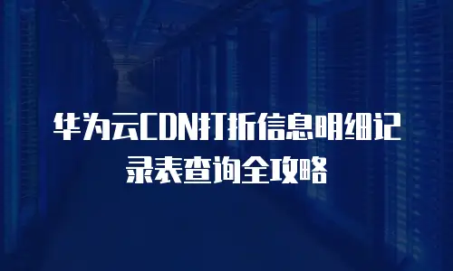 华为云CDN打折信息明细记录表查询全攻略
