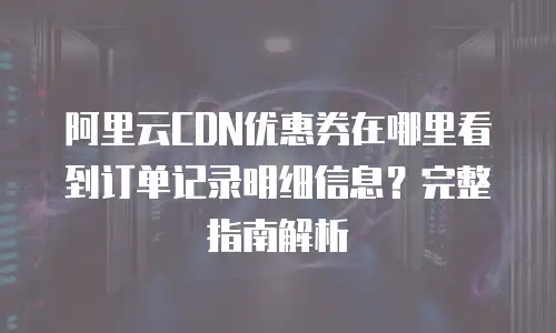 阿里云CDN优惠券在哪里看到订单记录明细信息？完整指南解析