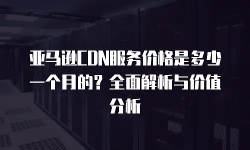 亚马逊CDN服务价格是多少一个月的？全面解析与价值分析