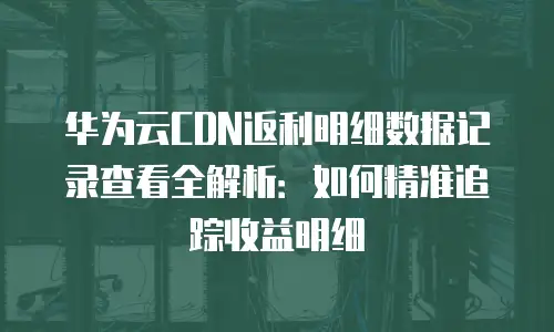 华为云CDN返利明细数据记录查看全解析：如何精准追踪收益明细