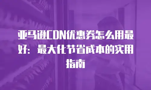 亚马逊CDN优惠券怎么用最好：最大化节省成本的实用指南