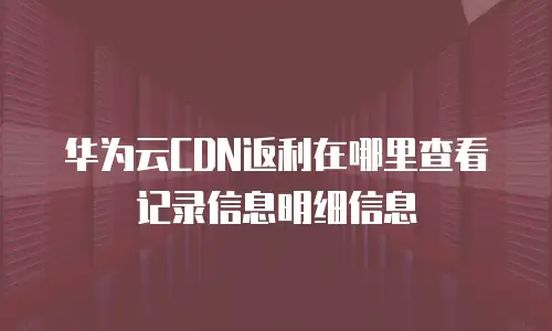 华为云CDN返利在哪里查看记录信息明细信息